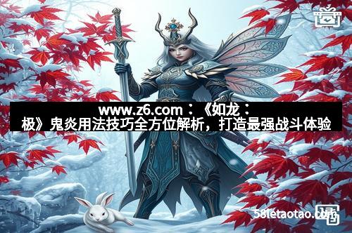 www.z6.com：《如龙：极》鬼炎用法技巧全方位解析，打造最强战斗体验