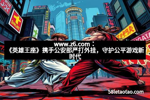 www.z6.com：《英雄王座》携手公安部严打外挂，守护公平游戏新时代
